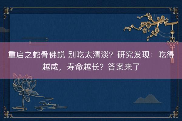 重启之蛇骨佛蜕 别吃太清淡？研究发现：吃得越咸，寿命越长？答案来了