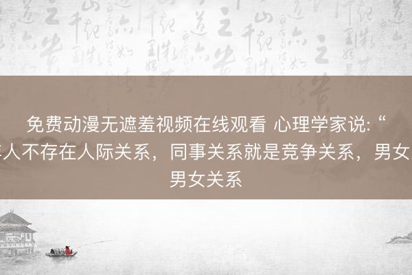 免费动漫无遮羞视频在线观看 心理学家说: “成年人不存在人际关系,同事关系就是竞争关系,男女关系