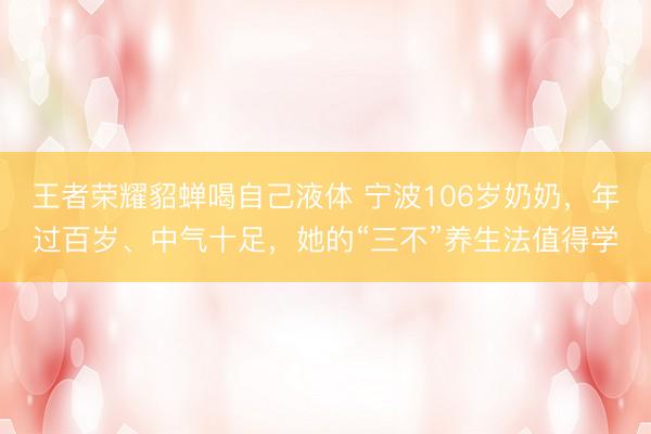 王者荣耀貂蝉喝自己液体 宁波106岁奶奶,年过百岁、中气十足,她的“三不”养生法值得学