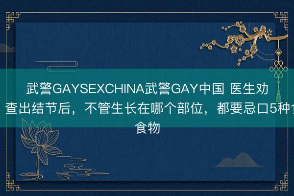 武警GAYSEXCHINA武警GAY中国 医生劝告：查出结节后，不管生长在哪个部位，都要忌口5种食物