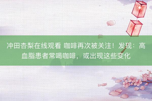 冲田杏梨在线观看 咖啡再次被关注！发现：高血脂患者常喝咖啡，或出现这些变化