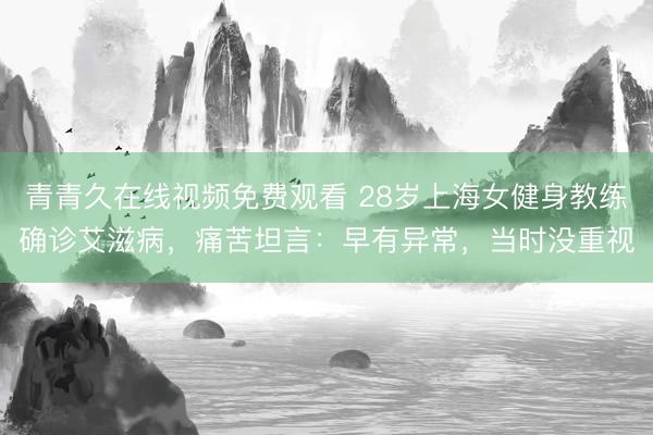 青青久在线视频免费观看 28岁上海女健身教练确诊艾滋病，痛苦坦言：早有异常，当时没重视