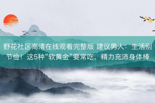 野花社区高清在线观看完整版 建议男人：生活别节俭！这5种“软黄金”要常吃，精力充沛身体棒