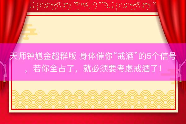 天师钟馗金超群版 身体催你“戒酒”的5个信号，若你全占了，就必须要考虑戒酒了！
