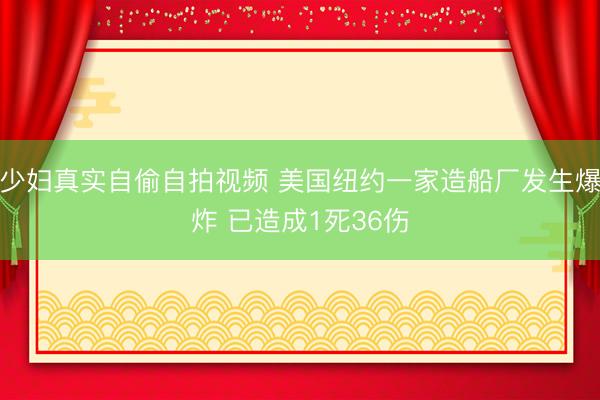 少妇真实自偷自拍视频 美国纽约一家造船厂发生爆炸 已造成1死36伤