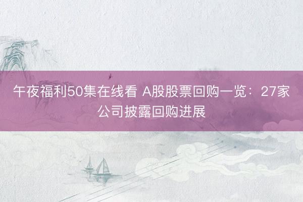 午夜福利50集在线看 A股股票回购一览:27家公司披露回购进展