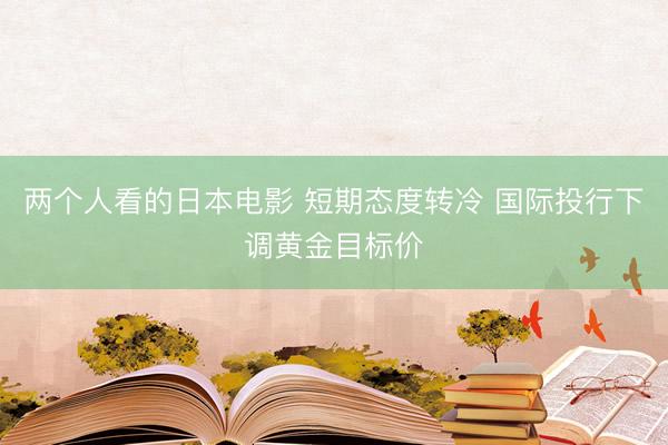 两个人看的日本电影 短期态度转冷 国际投行下调黄金目标价