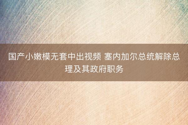 国产小嫩模无套中出视频 塞内加尔总统解除总理及其政府职务