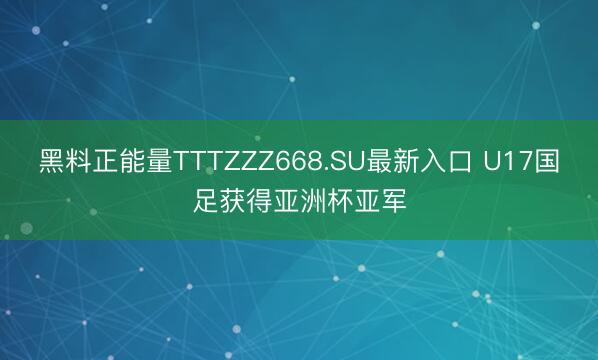 黑料正能量TTTZZZ668.SU最新入口 U17国足获得亚洲杯亚军