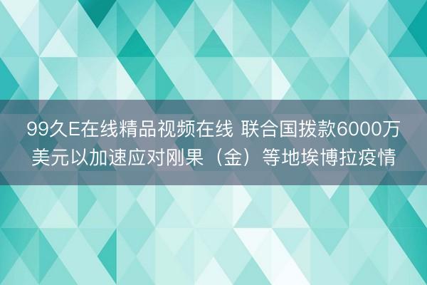 99久E在线精品视频在线 联合国拨款6000万美元以加速应对刚果(金)等地埃博拉疫情