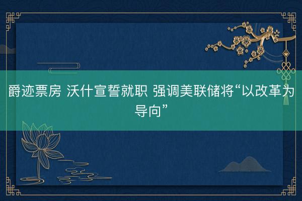 爵迹票房 沃什宣誓就职 强调美联储将“以改革为导向”