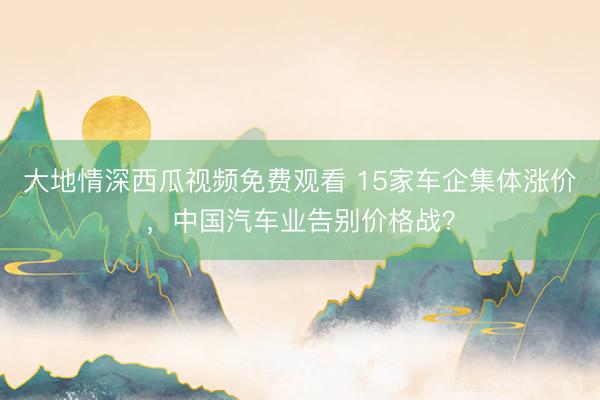 大地情深西瓜视频免费观看 15家车企集体涨价,中国汽车业告别价格战?