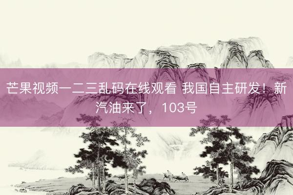 芒果视频一二三乱码在线观看 我国自主研发！新汽油来了，103号