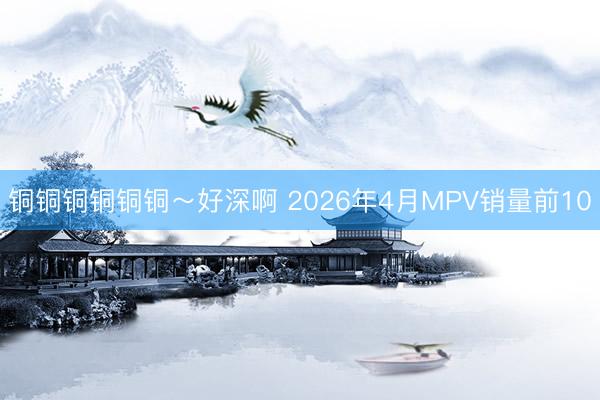 铜铜铜铜铜铜～好深啊 2026年4月MPV销量前10