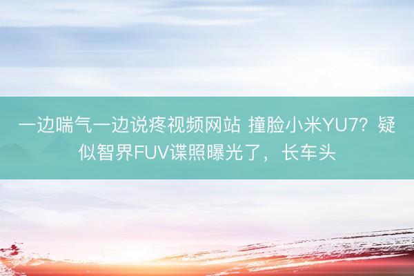 一边喘气一边说疼视频网站 撞脸小米YU7？疑似智界FUV谍照曝光了，长车头