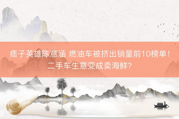 痞子英雄陈意涵 燃油车被挤出销量前10榜单！二手车生意变成卖海鲜？