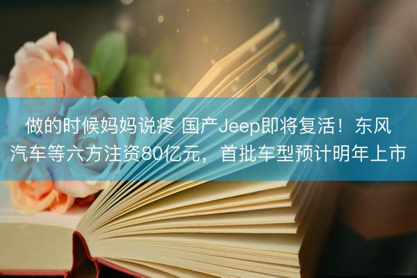 做的时候妈妈说疼 国产Jeep即将复活!东风汽车等六方注资80亿元,首批车型预计明年上市