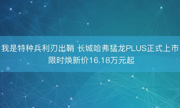 我是特种兵利刃出鞘 长城哈弗猛龙PLUS正式上市 限时焕新价16.18万元起