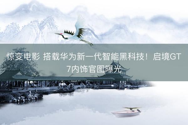 惊变电影 搭载华为新一代智能黑科技!启境GT7内饰官图曝光
