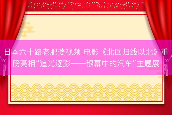日本六十路老肥婆视频 电影《北回归线以北》重磅亮相“追光逐影——银幕中的汽车”主题展