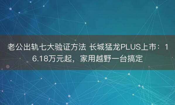 老公出轨七大验证方法 长城猛龙PLUS上市：16.18万元起，家用越野一台搞定