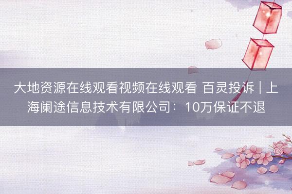 大地资源在线观看视频在线观看 百灵投诉 | 上海阑途信息技术有限公司:10万保证不退