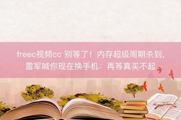 freec视频cc 别等了！内存超级周期杀到，雷军喊你现在换手机：再等真买不起