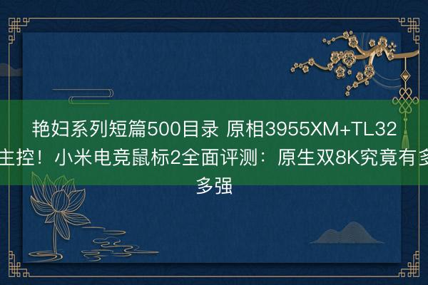 艳妇系列短篇500目录 原相3955XM+TL3228主控!小米电竞鼠标2全面评测:原生双8K究竟有多强