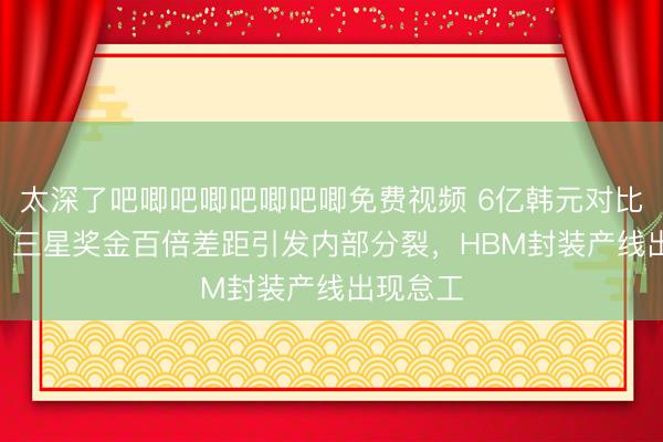 太深了吧唧吧唧吧唧吧唧免费视频 6亿韩元对比600万:三星奖金百倍差距引发内部分裂,HBM封装产线出现怠工