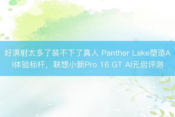 好满射太多了装不下了真人 Panther Lake塑造AI体验标杆,联想小新Pro 16 GT AI元启评测