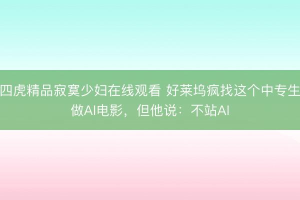 四虎精品寂寞少妇在线观看 好莱坞疯找这个中专生做AI电影，但他说：不站AI