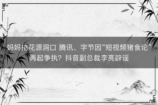 妈妈桃花源洞口 腾讯、字节因“短视频猪食论”再起争执？抖音副总裁李亮辟谣