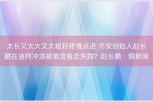 太长又太大又太粗好疼慢点进 币安创始人赵长鹏在迪拜冲浪被激流卷走失踪？赵长鹏：假新闻