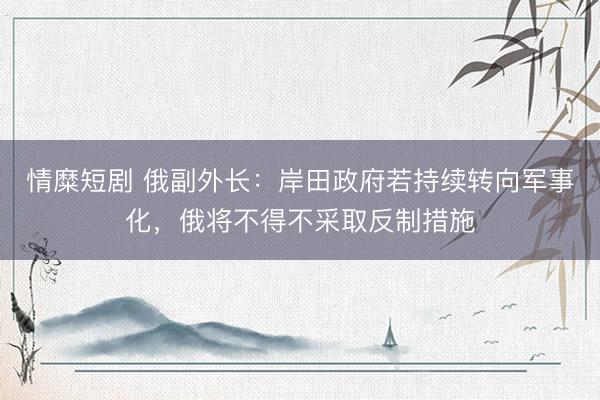 情糜短剧 俄副外长：岸田政府若持续转向军事化，俄将不得不采取反制措施
