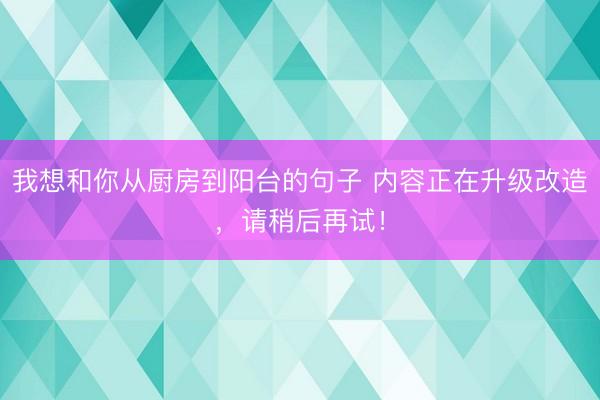 我想和你从厨房到阳台的句子 内容正在升级改造，请稍后再试！
