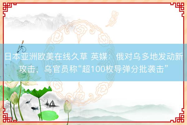 日本亚洲欧美在线久草 英媒：俄对乌多地发动新攻击，乌官员称“超100枚导弹分批袭击”
