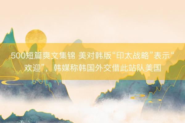 500短篇爽文集锦 美对韩版“印太战略”表示“欢迎”，韩媒称韩国外交借此站队美国