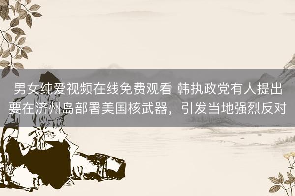 男女纯爱视频在线免费观看 韩执政党有人提出要在济州岛部署美国核武器，引发当地强烈反对