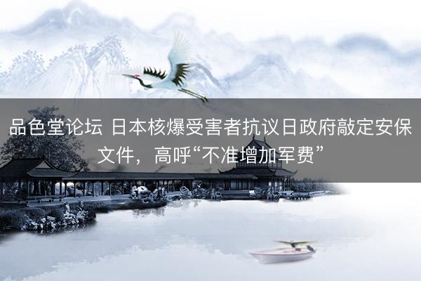 品色堂论坛 日本核爆受害者抗议日政府敲定安保文件，高呼“不准增加军费”