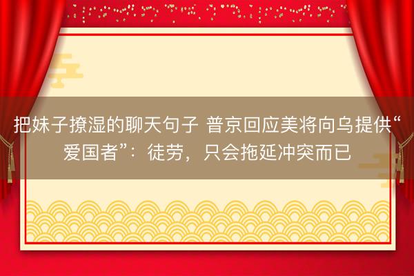 把妹子撩湿的聊天句子 普京回应美将向乌提供“爱国者”：徒劳，只会拖延冲突而已