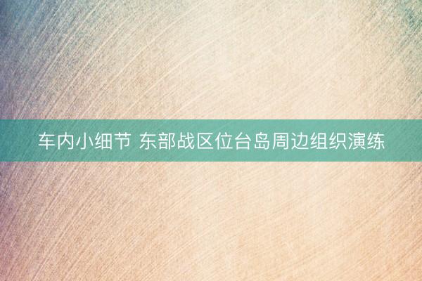 车内小细节 东部战区位台岛周边组织演练