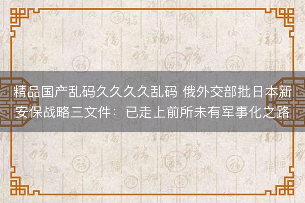精品国产乱码久久久久乱码 俄外交部批日本新安保战略三文件：已走上前所未有军事化之路