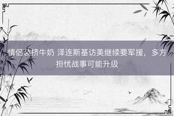 情侣装挤牛奶 泽连斯基访美继续要军援，多方担忧战事可能升级