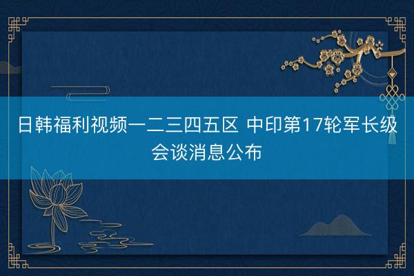 日韩福利视频一二三四五区 中印第17轮军长级会谈消息公布