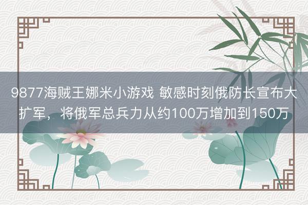 9877海贼王娜米小游戏 敏感时刻俄防长宣布大扩军，将俄军总兵力从约100万增加到150万