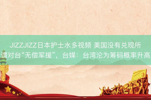 JIZZJIZZ日本护士水多视频 美国没有兑现所谓对台“无偿军援”，台媒：台湾沦为筹码概率升高