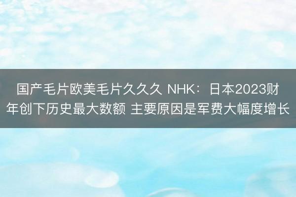 国产毛片欧美毛片久久久 NHK：日本2023财年创下历史最大数额 主要原因是军费大幅度增长