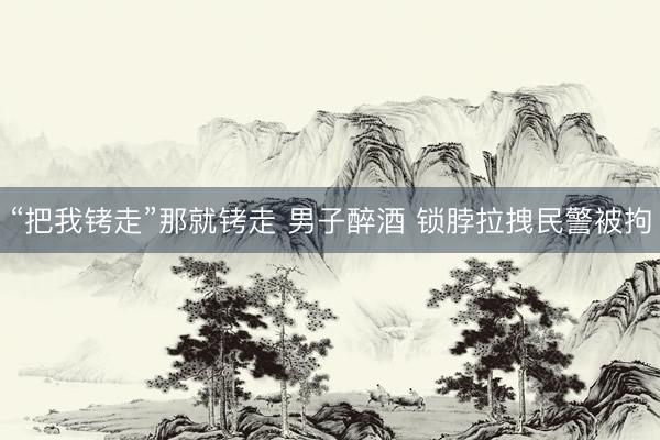 “把我铐走”那就铐走 男子醉酒 锁脖拉拽民警被拘