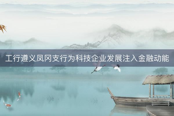 工行遵义凤冈支行为科技企业发展注入金融动能