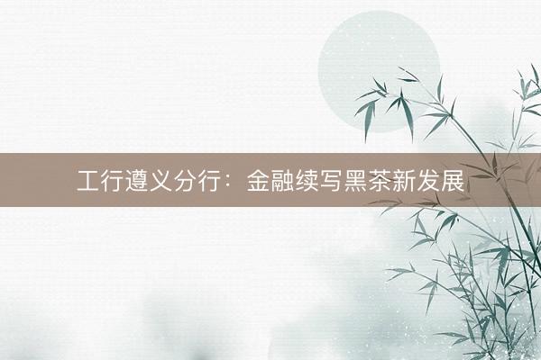 工行遵义分行：金融续写黑茶新发展